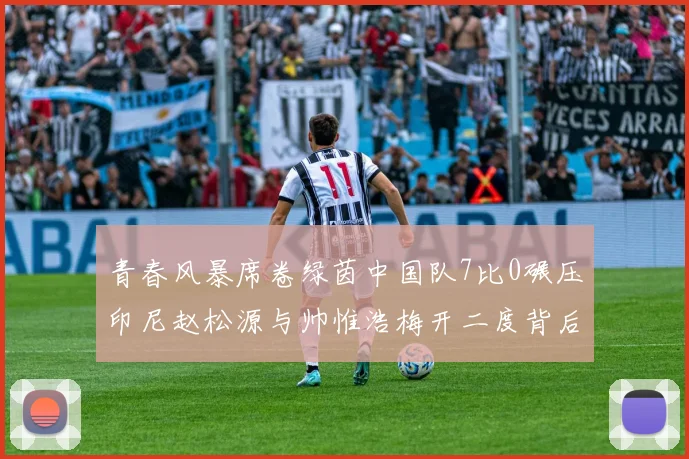 青春风暴席卷绿茵中国队7比0碾压印尼赵松源与帅惟浩梅开二度背后的热血故事