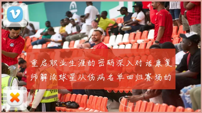 重启职业生涯的密码深入对话康复师解读球星从伤病名单回归赛场的每一步