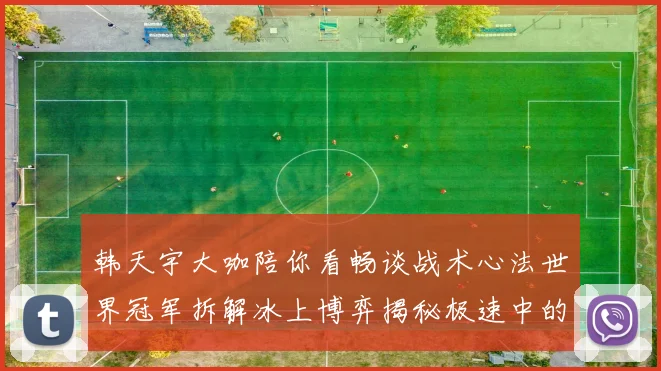 韩天宇大咖陪你看畅谈战术心法世界冠军拆解冰上博弈揭秘极速中的策略与美学