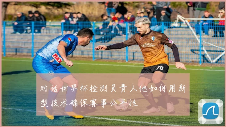 对话世界杯检测负责人他如何用新型技术确保赛事公平性